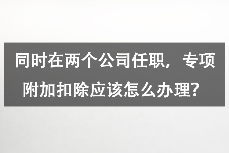 同时在两个公司任职，专项附加扣除应该怎么办理？