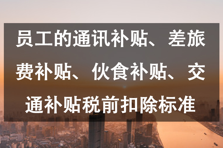员工的通讯补贴、差旅费补贴、伙食补贴、交通补贴税前扣除标准