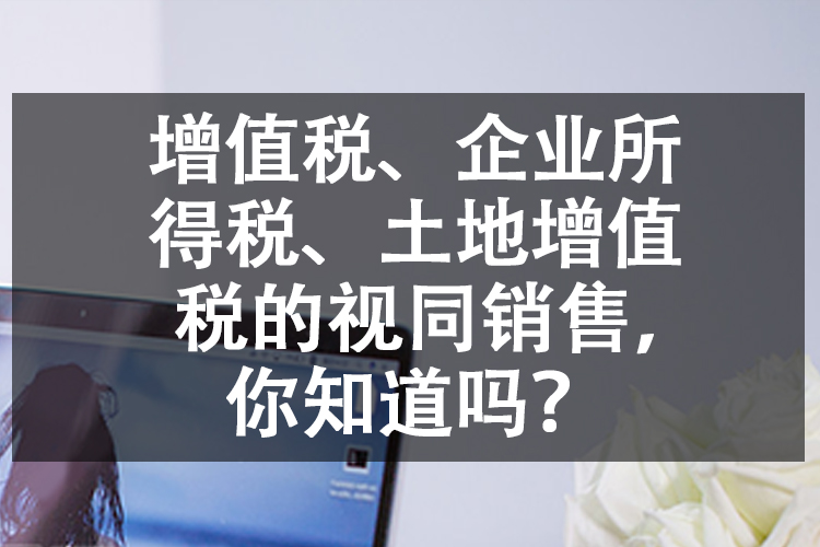 增值税、企业所得税、土地增值税的视同销售，你知道吗？