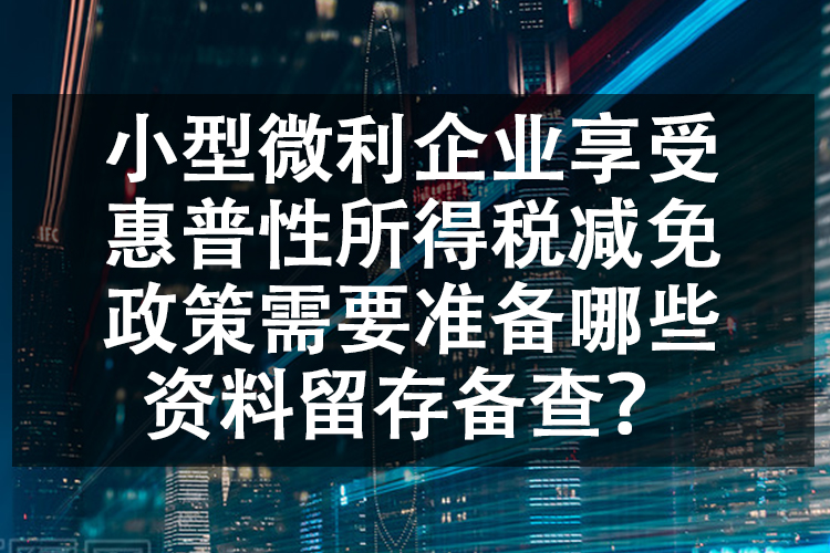 小型微利企业享受惠普性所得税减免政策需要准备哪些资料留存备查？